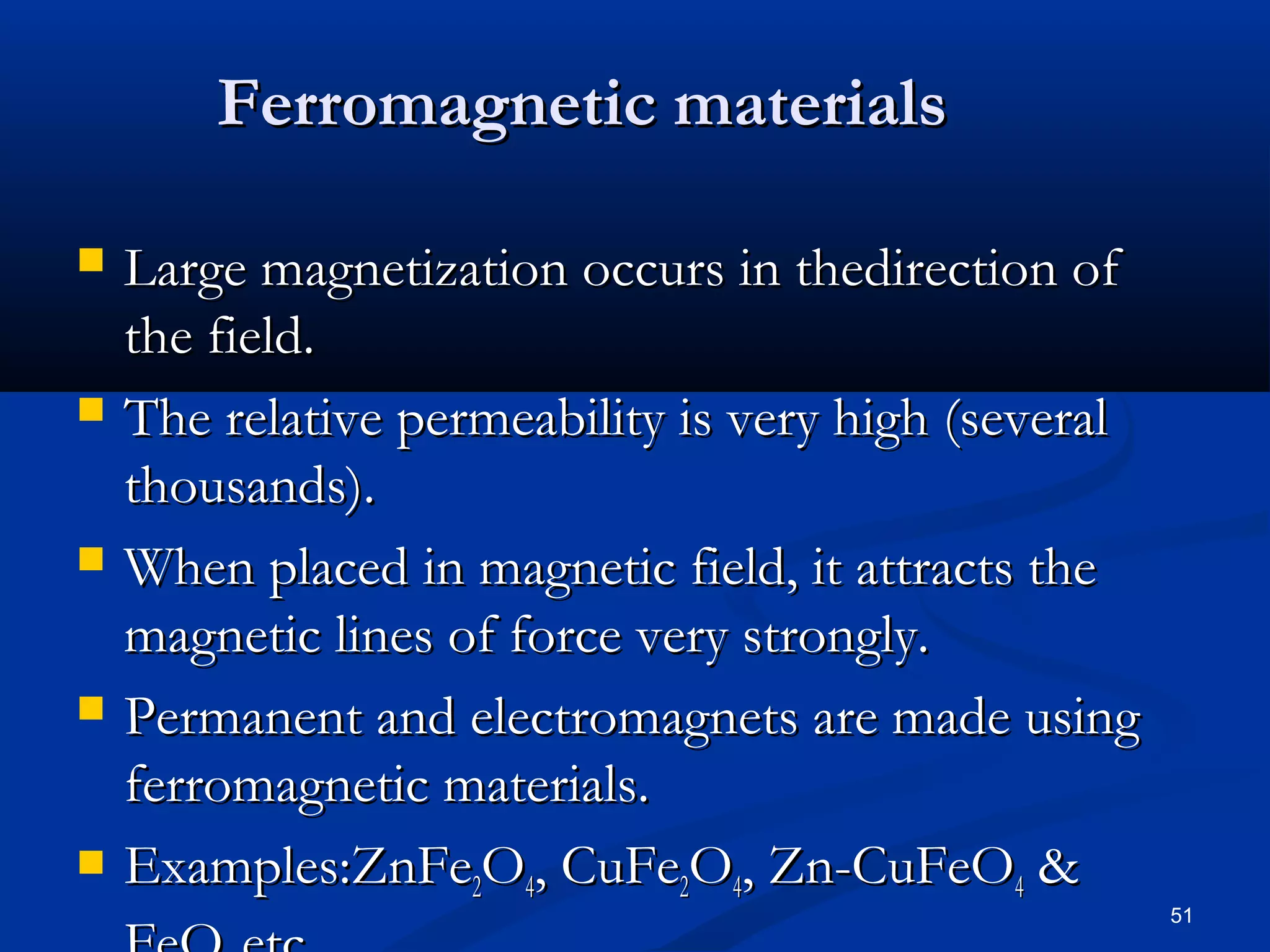 Ferromagnetic materials

   Large magnetization occurs in thedirection of
    the field.
   The relative permeability is very high (several
    thousands).
   When placed in magnetic field, it attracts the
    magnetic lines of force very strongly.
   Permanent and electromagnets are made using
    ferromagnetic materials.
   Examples:ZnFe2O4, CuFe2O4, Zn-CuFeO4 &
                                                      51
 