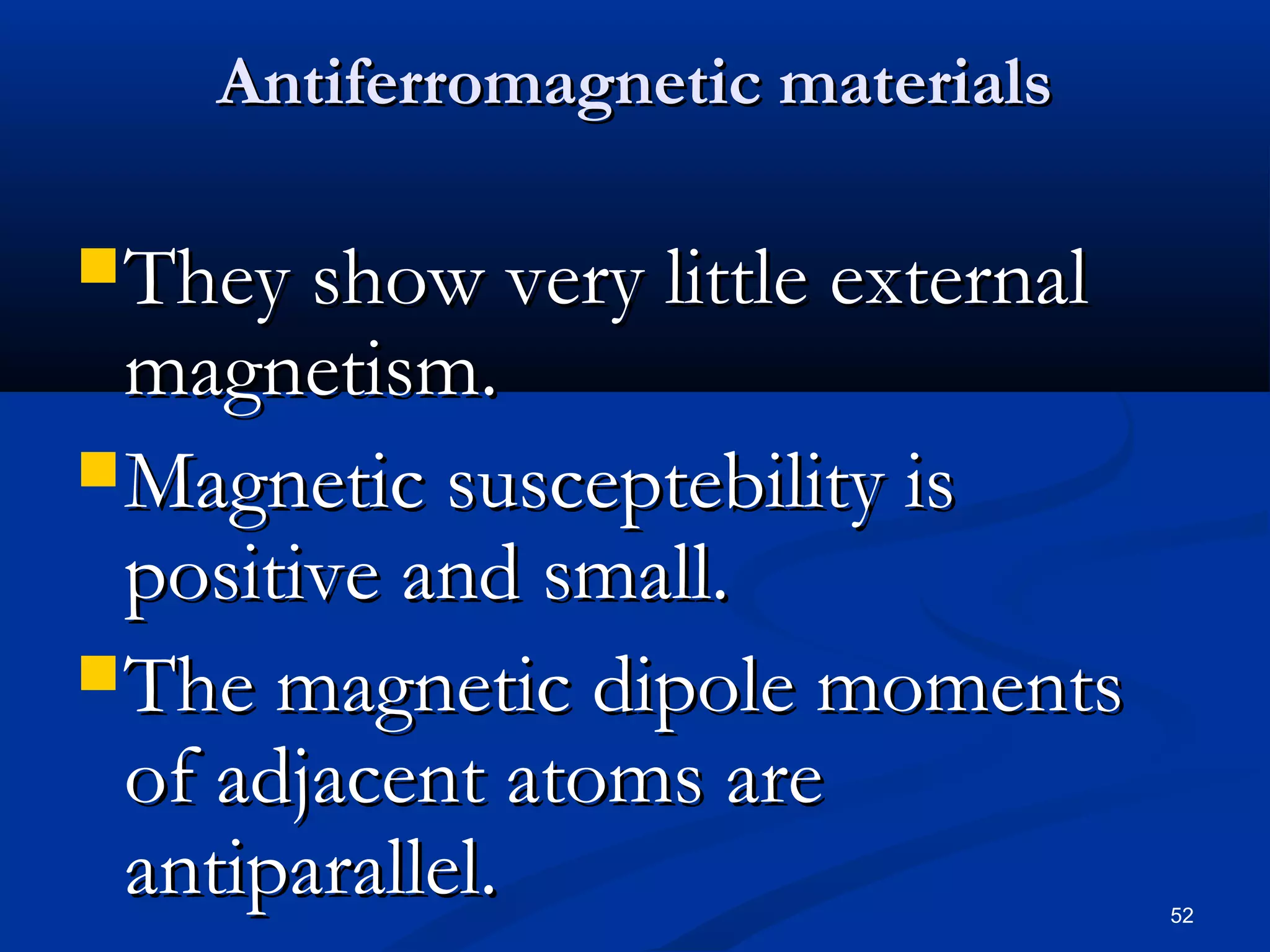 Antiferromagnetic materials

 They show very little external
  magnetism.
 Magnetic susceptebility is
  positive and small.
 The magnetic dipole moments
  of adjacent atoms are
  antiparallel.                    52
 