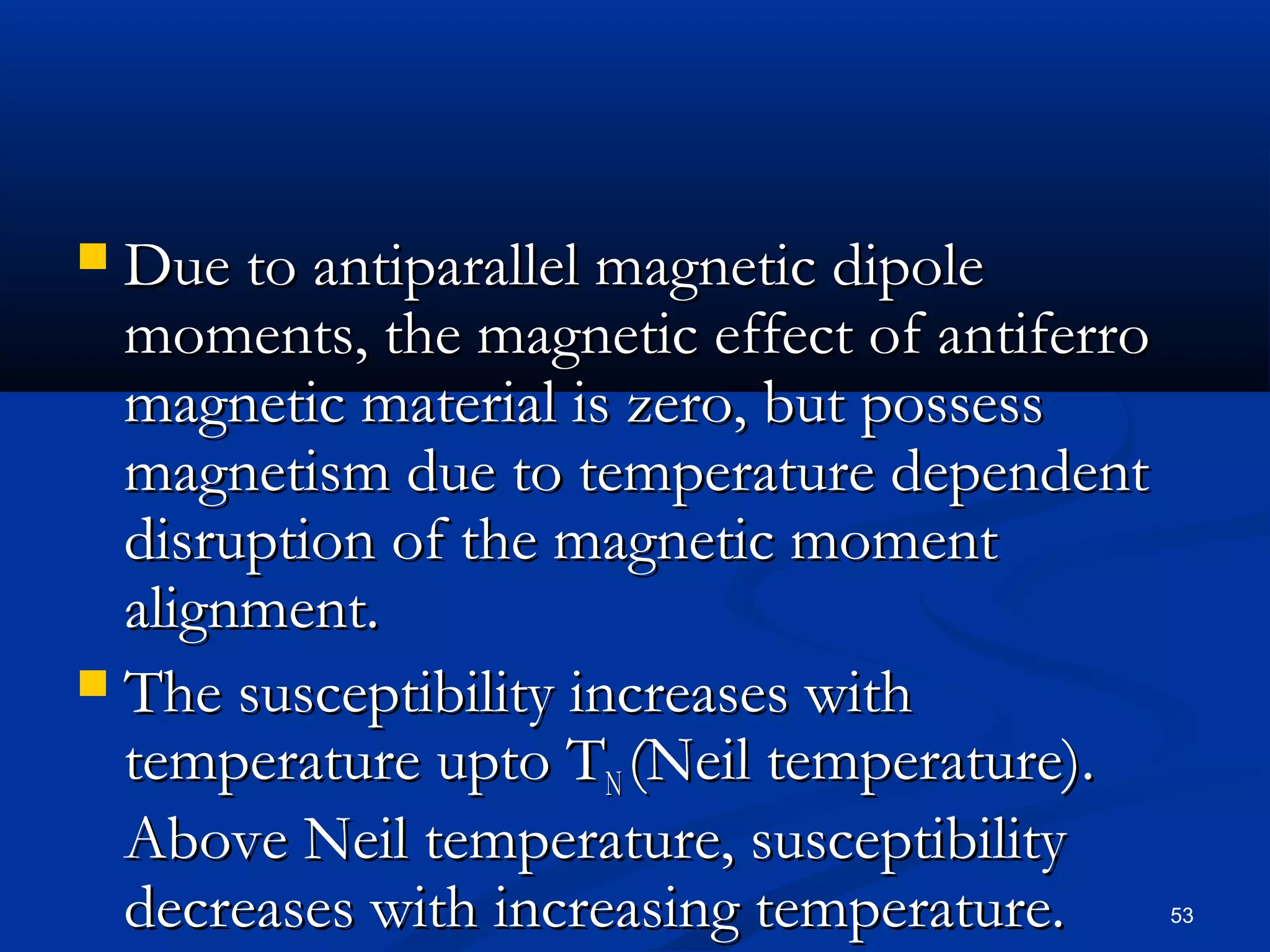  Due to antiparallel magnetic dipole
  moments, the magnetic effect of antiferro
  magnetic material is zero, but possess
  magnetism due to temperature dependent
  disruption of the magnetic moment
  alignment.
 The susceptibility increases with
  temperature upto TN (Neil temperature).
  Above Neil temperature, susceptibility
  decreases with increasing temperature.      53
 