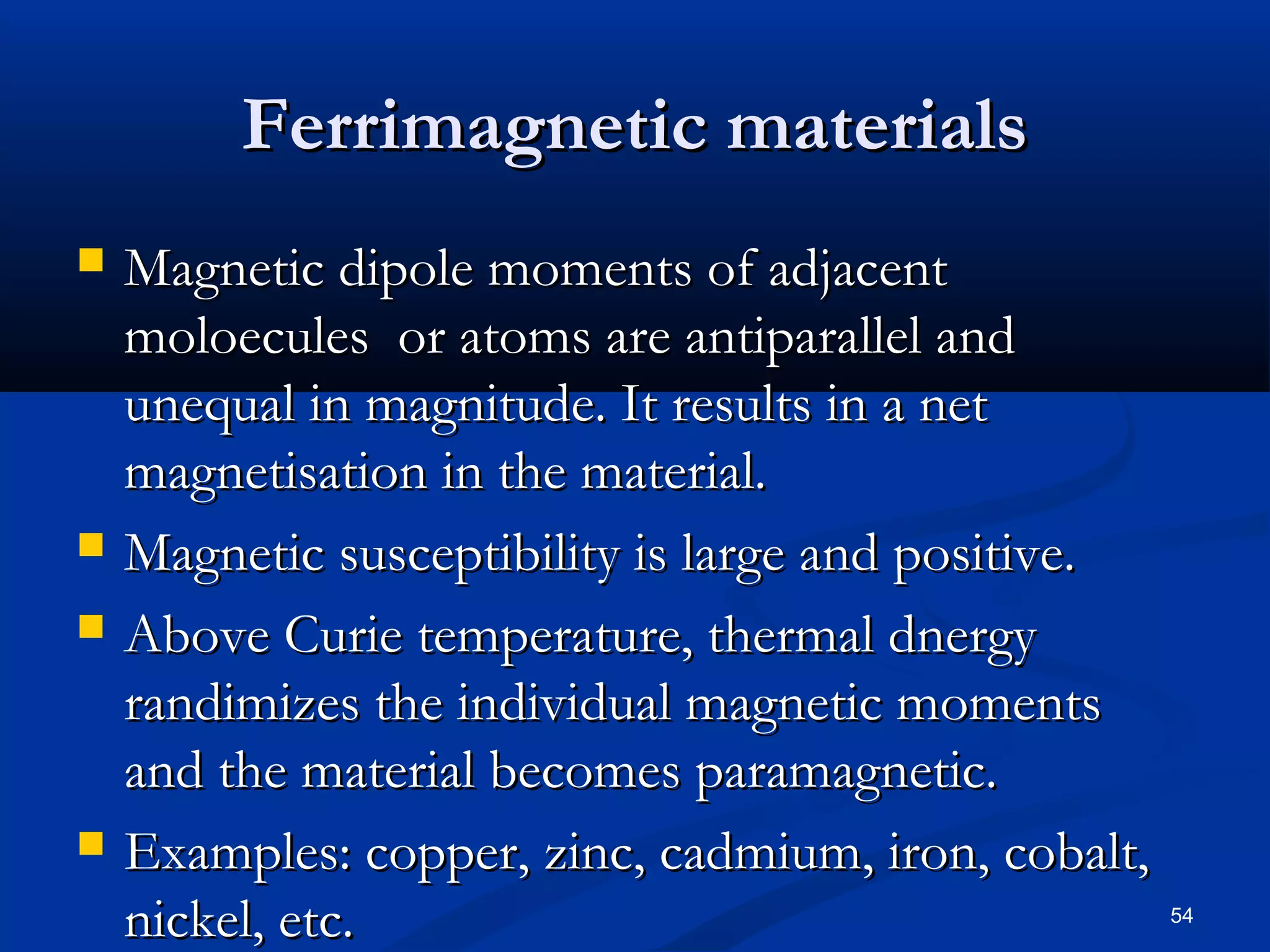 Ferrimagnetic materials
   Magnetic dipole moments of adjacent
    moloecules or atoms are antiparallel and
    unequal in magnitude. It results in a net
    magnetisation in the material.
   Magnetic susceptibility is large and positive.
   Above Curie temperature, thermal dnergy
    randimizes the individual magnetic moments
    and the material becomes paramagnetic.
   Examples: copper, zinc, cadmium, iron, cobalt,
    nickel, etc.                                     54
 