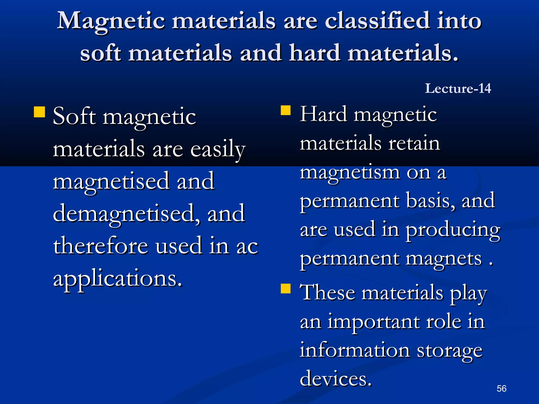 Magnetic materials are classified into
     soft materials and hard materials.
                                            Lecture-14
   Soft magnetic             Hard magnetic
    materials are easily       materials retain
    magnetised and             magnetism on a
                               permanent basis, and
    demagnetised, and
                               are used in producing
    therefore used in ac       permanent magnets .
    applications.             These materials play
                               an important role in
                               information storage
                               devices.                  56
 