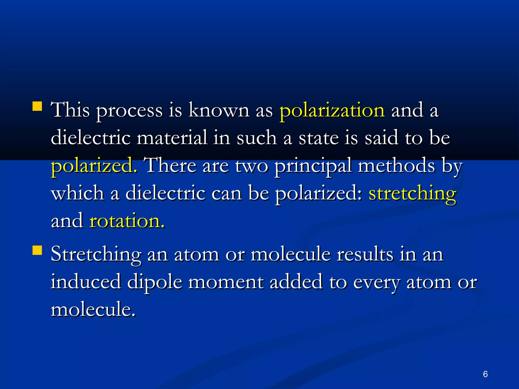    This process is known as polarization and a
    dielectric material in such a state is said to be
    polarized. There are two principal methods by
    which a dielectric can be polarized: stretching
    and rotation.
   Stretching an atom or molecule results in an
    induced dipole moment added to every atom or
    molecule.

                                                        6
 