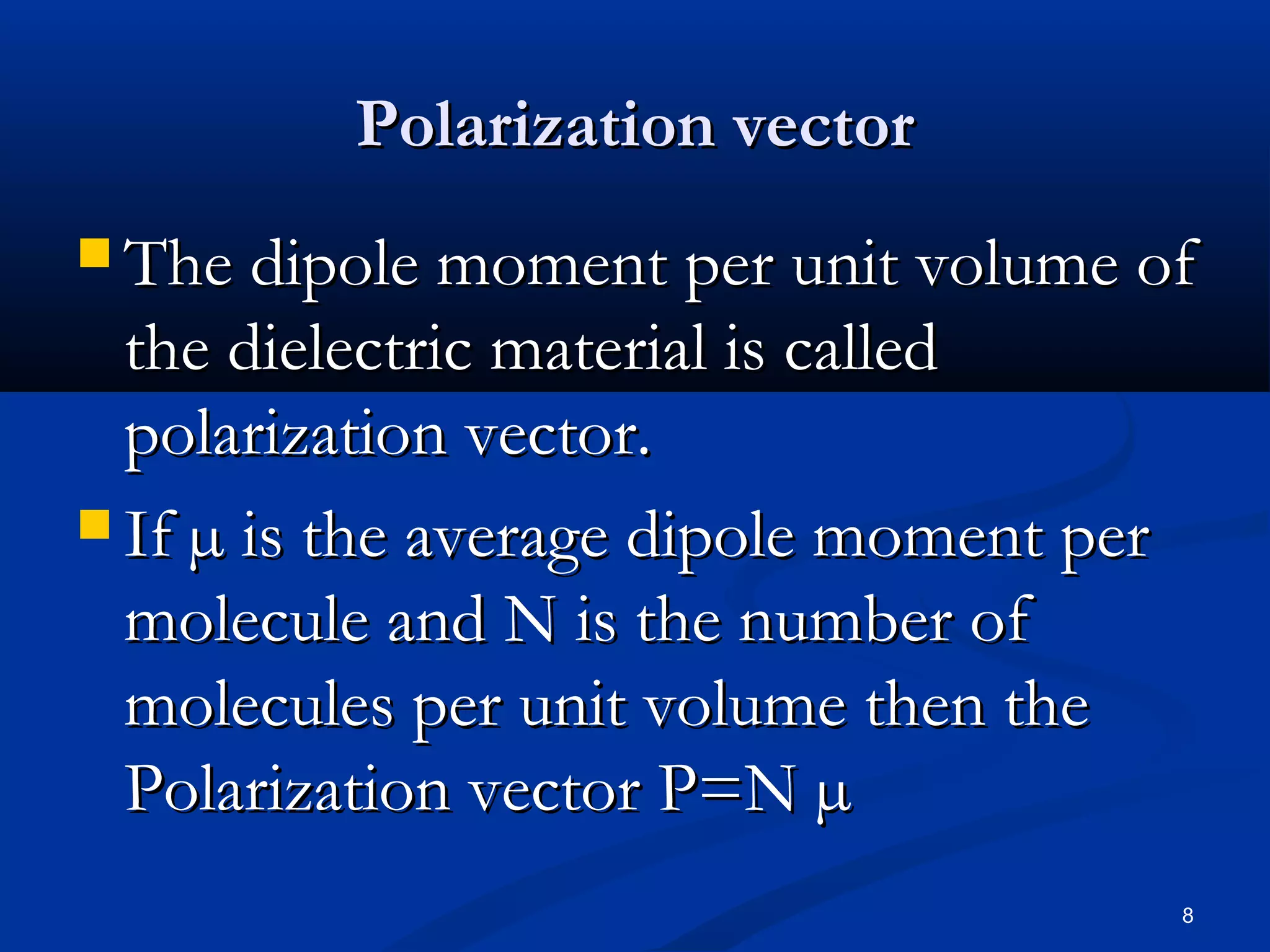 Polarization vector
 The dipole moment per unit volume of
  the dielectric material is called
  polarization vector.
 If µ is the average dipole moment per
  molecule and N is the number of
  molecules per unit volume then the
  Polarization vector P=N µ
                                          8
 