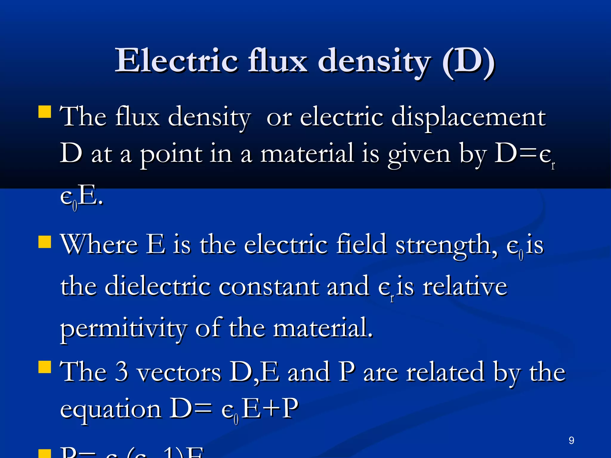Electric flux density (D)
   The flux density or electric displacement
    D at a point in a material is given by D=єr
    є0E.
 Where E is the electric field strength, є0 is
  the dielectric constant and єr is relative
  permitivity of the material.
 The 3 vectors D,E and P are related by the
  equation D= є0 E+P
                                                  9
 