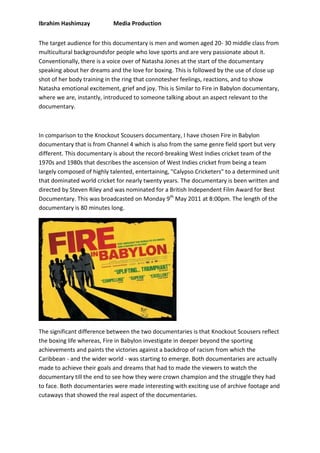 Ibrahim Hashimzay Media Production
The target audience for this documentary is men and women aged 20- 30 middle class from
multicultural backgroundsfor people who love sports and are very passionate about it.
Conventionally, there is a voice over of Natasha Jones at the start of the documentary
speaking about her dreams and the love for boxing. This is followed by the use of close up
shot of her body training in the ring that connotesher feelings, reactions, and to show
Natasha emotional excitement, grief and joy. This is Similar to Fire in Babylon documentary,
where we are, instantly, introduced to someone talking about an aspect relevant to the
documentary.
In comparison to the Knockout Scousers documentary, I have chosen Fire in Babylon
documentary that is from Channel 4 which is also from the same genre field sport but very
different. This documentary is about the record-breaking West Indies cricket team of the
1970s and 1980s that describes the ascension of West Indies cricket from being a team
largely composed of highly talented, entertaining, "Calypso Cricketers" to a determined unit
that dominated world cricket for nearly twenty years. The documentary is been written and
directed by Steven Riley and was nominated for a British Independent Film Award for Best
Documentary. This was broadcasted on Monday 9th
May 2011 at 8:00pm. The length of the
documentary is 80 minutes long.
The significant difference between the two documentaries is that Knockout Scousers reflect
the boxing life whereas, Fire in Babylon investigate in deeper beyond the sporting
achievements and paints the victories against a backdrop of racism from which the
Caribbean - and the wider world - was starting to emerge. Both documentaries are actually
made to achieve their goals and dreams that had to made the viewers to watch the
documentary till the end to see how they were crown champion and the struggle they had
to face. Both documentaries were made interesting with exciting use of archive footage and
cutaways that showed the real aspect of the documentaries.
 