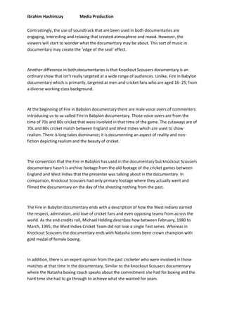 Ibrahim Hashimzay Media Production
Contrastingly, the use of soundtrack that are been used in both documentaries are
engaging, interesting and relaxing that created atmosphere and mood. However, the
viewers will start to wonder what the documentary may be about. This sort of music in
documentary may create the ‘edge of the seat’ effect.
Another difference in both documentaries is that Knockout Scousers documentary is an
ordinary show that isn’t really targeted at a wide range of audiences. Unlike, Fire in Babylon
documentary which is primarily, targeted at men and cricket fans who are aged 16- 25, from
a diverse working class background.
At the beginning of Fire in Babylon documentary there are male voice overs of commenters
introducing us to so called Fire in Babylon documentary. Those voice overs are from the
time of 70s and 80s cricket that were involved in that time of the game. The cutaways are of
70s and 80s cricket match between England and West Indies which are used to show
realism. There is long takes dominance; it is documenting an aspect of reality and non-
fiction depicting realism and the beauty of cricket.
The convention that the Fire in Babylon has used in the documentary but knockout Scousers
documentary hasn't is archive footage from the old footage of the cricket games between
England and West Indies that the presenter was talking about in the documentary. In
comparison, Knockout Scousers had only primary footage where they actually went and
filmed the documentary on the day of the shooting nothing from the past.
The Fire in Babylon documentary ends with a description of how the West Indians earned
the respect, admiration, and love of cricket fans and even opposing teams from across the
world. As the end credits roll, Michael Holding describes how between February, 1980 to
March, 1995; the West Indies Cricket Team did not lose a single Test series. Whereas in
Knockout Scousers the documentary ends with Natasha Jones been crown champion with
gold medal of female boxing.
In addition, there is an expert opinion from the past cricketer who were involved in those
matches at that time in the documentary. Similar to the knockout Scousers documentary
where the Natasha boxing coach speaks about the commitment she had for boxing and the
hard time she had to go through to achieve what she wanted for years.
 