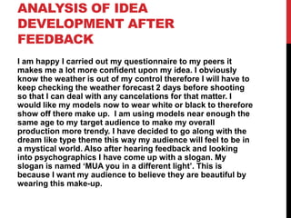 ANALYSIS OF IDEA
DEVELOPMENT AFTER
FEEDBACK
I am happy I carried out my questionnaire to my peers it
makes me a lot more confident upon my idea. I obviously
know the weather is out of my control therefore I will have to
keep checking the weather forecast 2 days before shooting
so that I can deal with any cancelations for that matter. I
would like my models now to wear white or black to therefore
show off there make up. I am using models near enough the
same age to my target audience to make my overall
production more trendy. I have decided to go along with the
dream like type theme this way my audience will feel to be in
a mystical world. Also after hearing feedback and looking
into psychographics I have come up with a slogan. My
slogan is named ‘MUA you in a different light’. This is
because I want my audience to believe they are beautiful by
wearing this make-up.
 