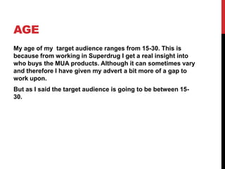 AGE
My age of my target audience ranges from 15-30. This is
because from working in Superdrug I get a real insight into
who buys the MUA products. Although it can sometimes vary
and therefore I have given my advert a bit more of a gap to
work upon.
But as I said the target audience is going to be between 15-
30.
 
