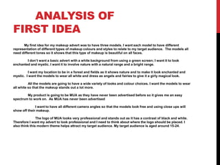 ANALYSIS OF
FIRST IDEA
My first idea for my makeup advert was to have three models. I want each model to have different
representation of different types of makeup colours and styles to relate to my target audience. The models all
need different tones so it shows that this type of makeup is beautiful on all faces.
I don’t want a basic advert with a white background from using a green screen; I want it to look
enchanted and mystic. I want it to involve nature with a natural range and a bright range.
I want my location to be in a forest and fields as it shows nature and to make it look enchanted and
mystic. I want the models to wear all white and dress as angels and fairies to give it a girly magical look.
All the models are going to have a wide variety of looks and colour choices. I want the models to wear
all white so that the makeup stands out a lot more.
My product is going to be MUA as they have never been advertised before so it gives me an easy
spectrum to work on. As MUA has never been advertised
I want to have all different camera angles so that the models look free and using close ups will
show off their makeup.
The logo of MUA looks very professional and stands out as it has a contrast of black and white.
Therefore I want my advert to look professional and I need to think about where the logo should be placed. I
also think this modern theme helps attract my target audience. My target audience is aged around 15-24.
 