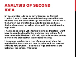 ANALYSIS OF SECOND
IDEA
My second idea is to do an advertisement on Rimmel
London. I want to have one model walking around London
with red, blue and white make up. The location I would use is
the London eye and standing outside Big Ben and also
filming places such as oxford street with the model wearing
high heels.
I want it to be simple yet effective filming so therefore I wont
have to spend as long filming and more time editing. As I
have one model I believe it will help my audience concentrate
more on one product that the model is wearing.
I was going to advertise a type of mascara and show the
model without mascara and then have her with the mascara
showing how it works. I also want a logo of Rimmel at the
bottom of the screen. This helps
 