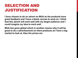 SELECTION AND
JUSTIFICATION
I have chosen to do an advert on MUA as the products have
great feedback and I have a blank canvas to work on. I think
that this advert will work well with my target audience and I
could imagine my idea to work well.
MUA has gone global which is another reason why it will be
great to do a advertisement on there products as I have a big
market to look at. Also the prices are
 