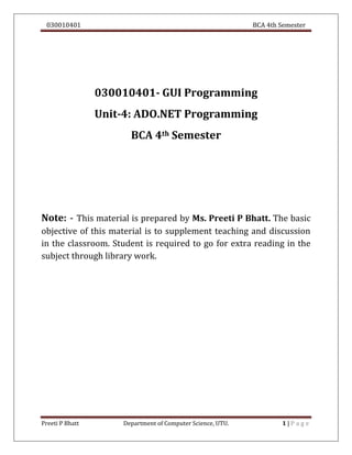 030010401 BCA 4th Semester
Preeti P Bhatt Department of Computer Science, UTU. 1 | P a g e
030010401- GUI Programming
Unit-4: ADO.NET Programming
BCA 4th Semester
Note: - This material is prepared by Ms. Preeti P Bhatt. The basic
objective of this material is to supplement teaching and discussion
in the classroom. Student is required to go for extra reading in the
subject through library work.
 