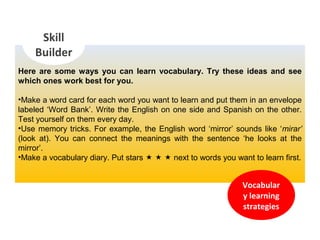 Here are some ways you can learn vocabulary. Try these ideas and see
which ones work best for you.
•Make a word card for each word you want to learn and put them in an envelope
labeled ‘Word Bank’. Write the English on one side and Spanish on the other.
Test yourself on them every day.
•Use memory tricks. For example, the English word ‘mirror’ sounds like ‘mirar’
(look at). You can connect the meanings with the sentence ‘he looks at the
mirror’.
•Make a vocabulary diary. Put stars    next to words you want to learn first.
Skill
Builder
Vocabular
y learning
strategies
 