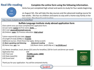Real-life reading Complete the online form using the following information.
Anita has just completed high school and wants to study for four weeks beginning
on August 5th. She will take the day courses and the advanced reading course for
two weeks . She has no children and wants to stay with a home-stay family in her
own room. She doesn’t want lunches.
http://www.studyabroad.co.mx/buffalo/
Buffalo Language Institute study abroad application form
Click submit once you have completed this application form.
(1) Last name: Juarez (2) First name: Anita
(3) E-mail: ajuarez@mexmail.com.mx
(4) Children: none (5) Previous education: High school
Tuition required (6) start date: August
(7) Length of study ($200p.w.) 4 weeks
Additional courses. Check those that apply. ($15p.w.each)
(8) Basic speaking and listening Advanced reading drama
(9) Home stay: yes / no (10) Room share: yes($130p.w.) / no ($150 p.w.)
(11) Meals: breakfast, lunch, dinner ($15 extra for breakfast, $20 for lunch and dinner per week)
Application fee: $30
(12) Total cost $(1200x weeks =$800)
(13) State taxes(5%) $5(%) $80
(14) Grand total $1,688
Thank you for your application. You will be contacted shortly.
Submit
10
min.
 