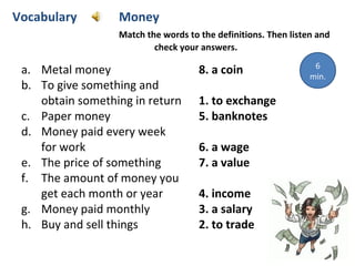 a. Metal money 8. a coin
b. To give something and
obtain something in return 1. to exchange
c. Paper money 5. banknotes
d. Money paid every week
for work 6. a wage
e. The price of something 7. a value
f. The amount of money you
get each month or year 4. income
g. Money paid monthly 3. a salary
h. Buy and sell things 2. to trade
Vocabulary Money
Match the words to the definitions. Then listen and
check your answers.
6
min.
 