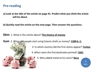 Pre-reading
a) Look at the title of the article on page 41. Predict what you think the article
will be about.
b) Quickly read the article on the next page. Then answer the questions.
Skim 1. What is the article about? The history of money
Scan 2. When did people start using Cowrie shells as money? 1200 b. C.
3. In which country did the first stores appear? Turkey
4. When were the first banknotes printed? 1661
5. Who added metal to his coins? Nero
6
min.
 