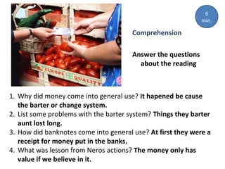 Comprehension
Answer the questions
about the reading
1. Why did money come into general use? It hapened be cause
the barter or change system.
2. List some problems with the barter system? Things they barter
aunt lost long.
3. How did banknotes come into general use? At first they were a
receipt for money put in the banks.
4. What was lesson from Neros actions? The money only has
value if we believe in it.
6
min.
 