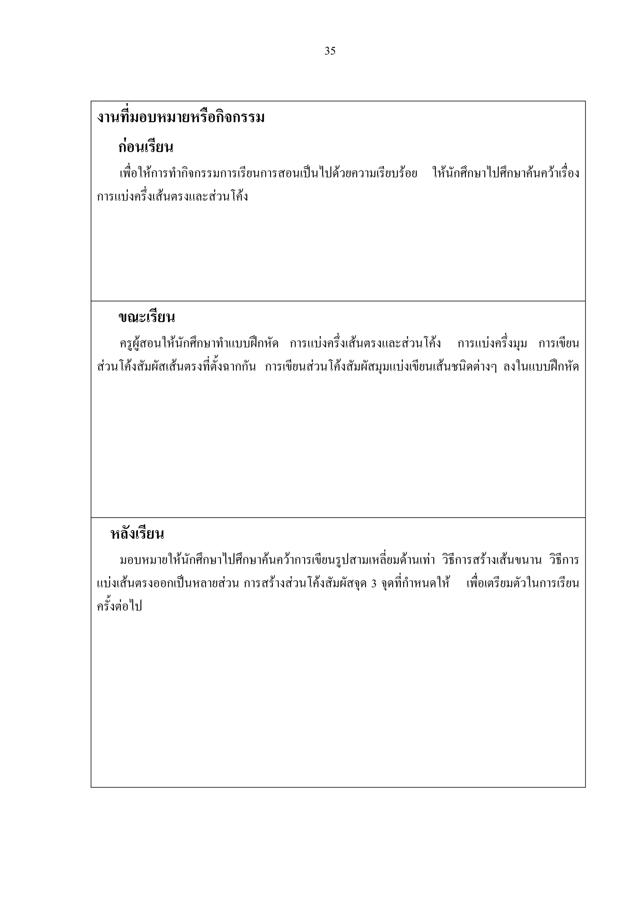 35
งานที่มอบหมายหรือกิจกรรม
กอนเรียน
เพื่อใหการทํากิจกรรมการเรียนการสอนเปนไปดวยความเรียบรอย ใหนักศึกษาไปศึกษาคนควาเรื่อง
การแบงครึ่งเสนตรงและสวนโคง
ขณะเรียน
ครูผูสอนใหนักศึกษาทําแบบฝกหัด การแบงครึ่งเสนตรงและสวนโคง การแบงครึ่งมุม การเขียน
สวนโคงสัมผัสเสนตรงที่ตั้งฉากกัน การเขียนสวนโคงสัมผัสมุมแบงเขียนเสนชนิดตางๆ ลงในแบบฝกหัด
หลังเรียน
มอบหมายใหนักศึกษาไปศึกษาคนควาการเขียนรูปสามเหลี่ยมดานเทา วิธีการสรางเสนขนาน วิธีการ
แบงเสนตรงออกเปนหลายสวน การสรางสวนโคงสัมผัสจุด 3 จุดที่กําหนดให เพื่อเตรียมตัวในการเรียน
ครั้งตอไป
 