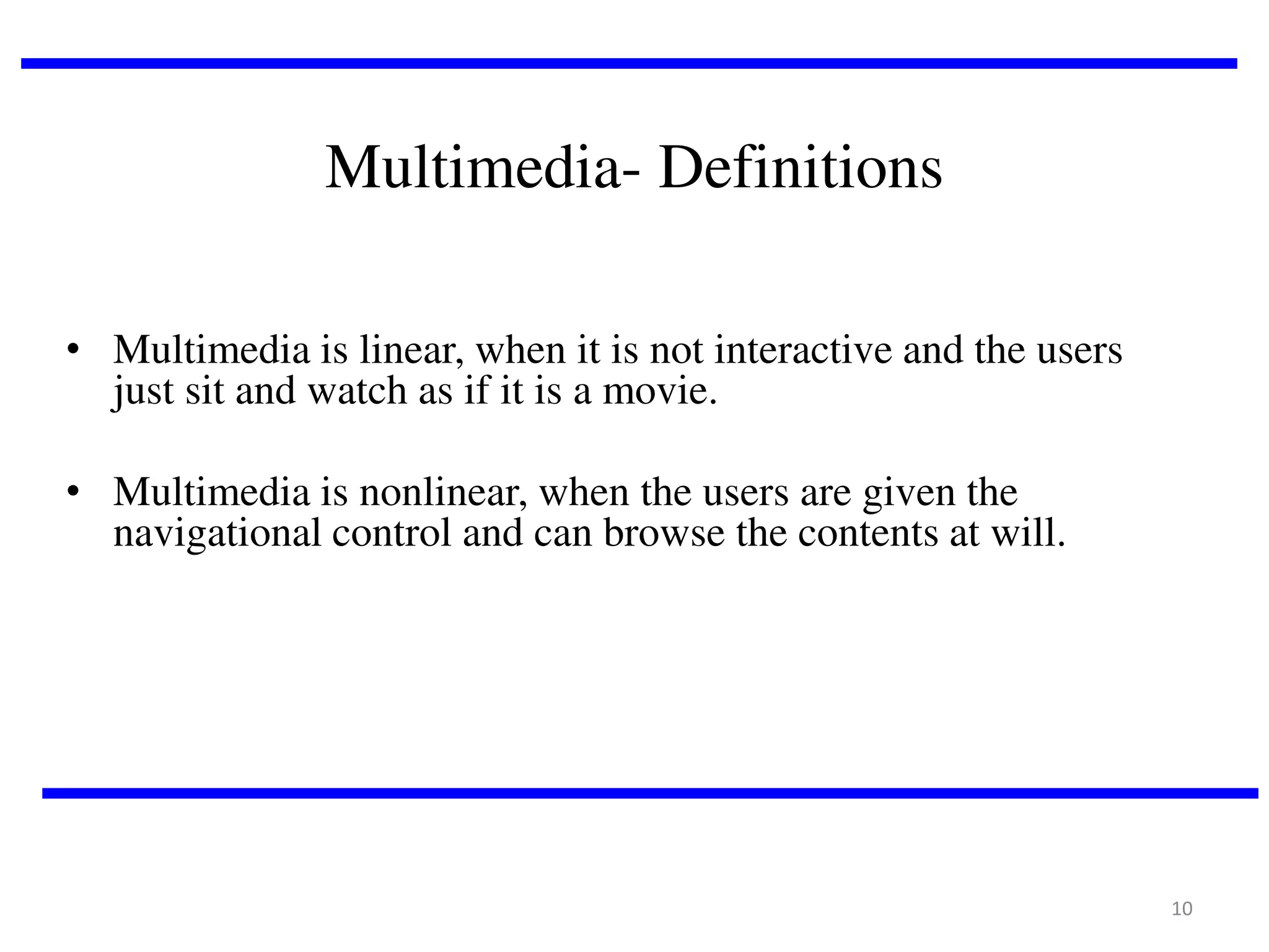 Multimedia- Definitions
• Multimedia is linear, when it is not interactive and the users
just sit and watch as if it is a movie.
• Multimedia is nonlinear, when the users are given the
navigational control and can browse the contents at will.

10

 
