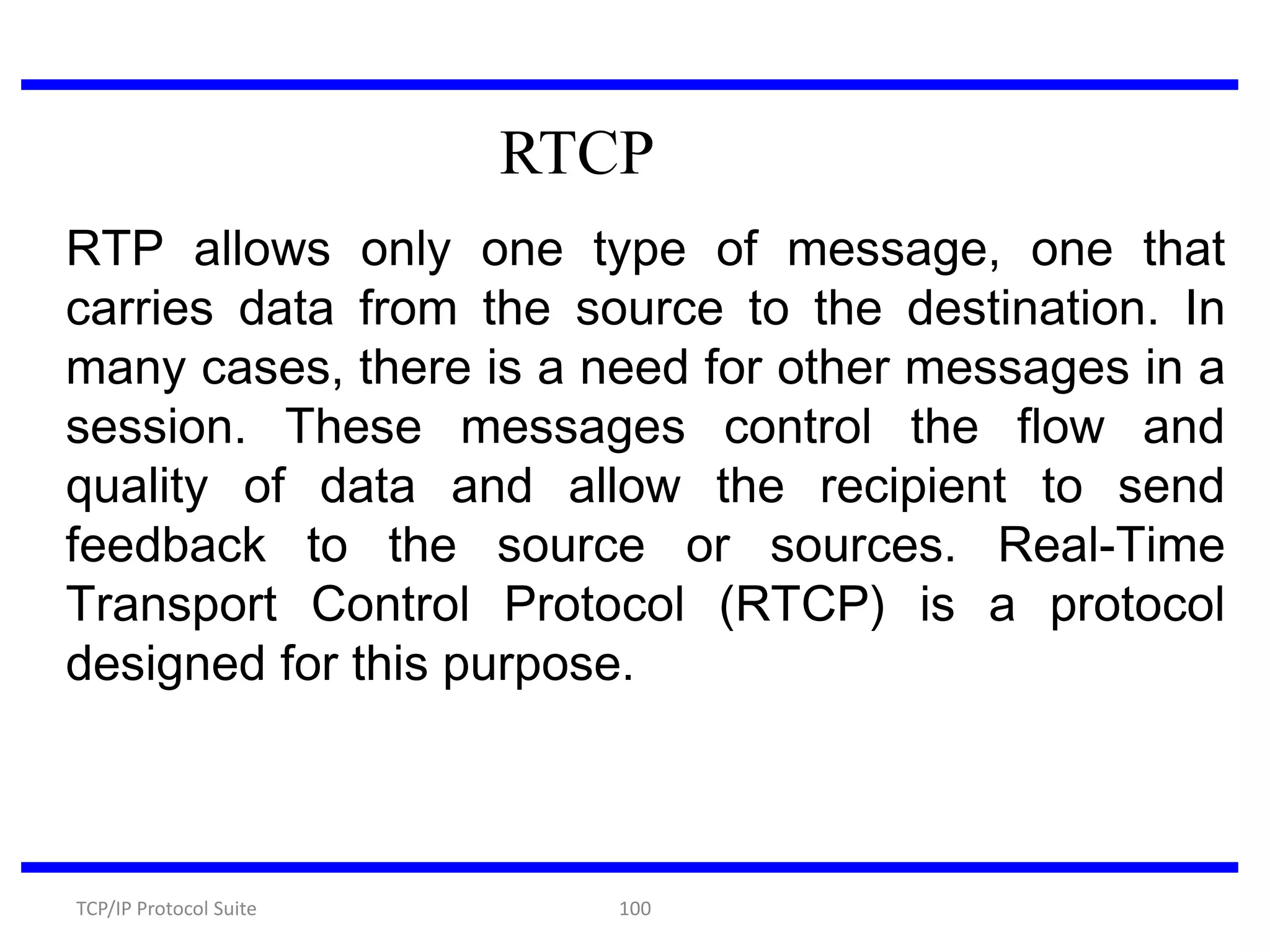 RTCP
RTP allows only one type of message, one that
carries data from the source to the destination. In
many cases, there is a need for other messages in a
session. These messages control the flow and
quality of data and allow the recipient to send
feedback to the source or sources. Real-Time
Transport Control Protocol (RTCP) is a protocol
designed for this purpose.

TCP/IP Protocol Suite

100

 