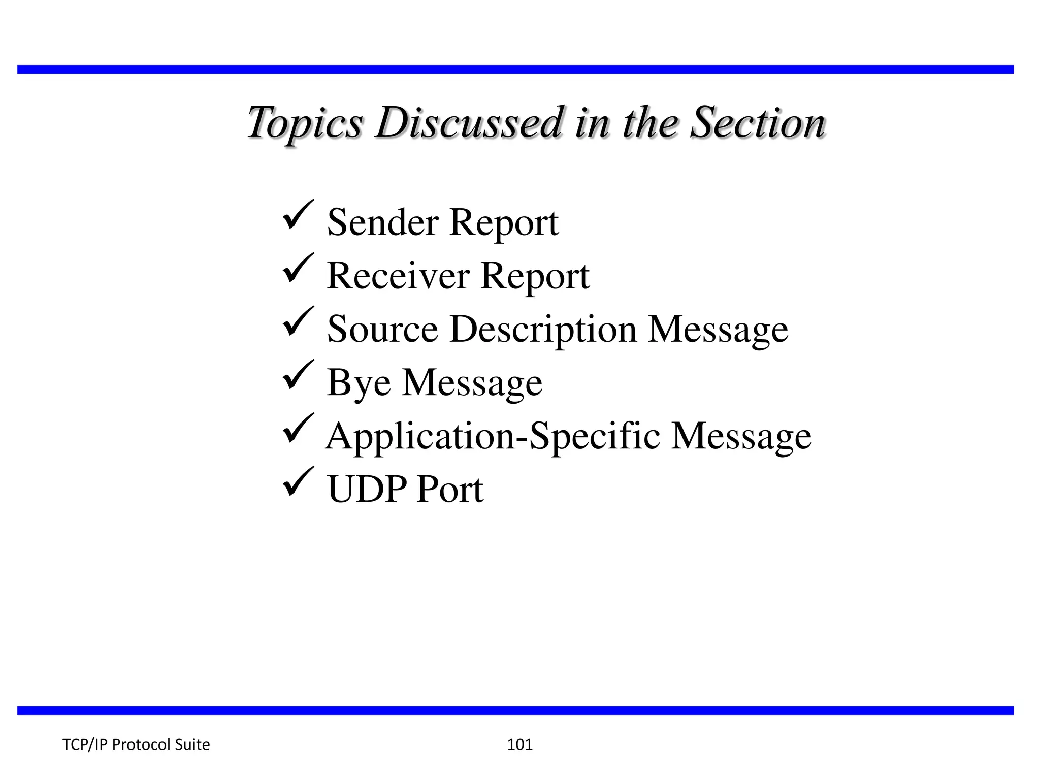 Topics Discussed in the Section

 Sender Report
 Receiver Report
 Source Description Message
 Bye Message
 Application-Specific Message
 UDP Port

TCP/IP Protocol Suite

101

 