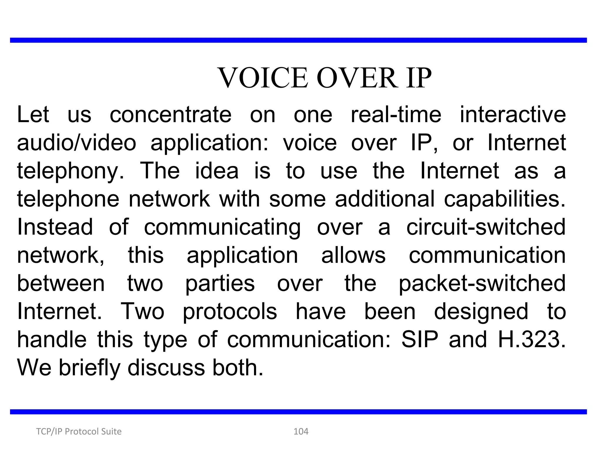 VOICE OVER IP
Let us concentrate on one real-time interactive
audio/video application: voice over IP, or Internet
telephony. The idea is to use the Internet as a
telephone network with some additional capabilities.
Instead of communicating over a circuit-switched
network, this application allows communication
between two parties over the packet-switched
Internet. Two protocols have been designed to
handle this type of communication: SIP and H.323.
We briefly discuss both.
TCP/IP Protocol Suite

104

 