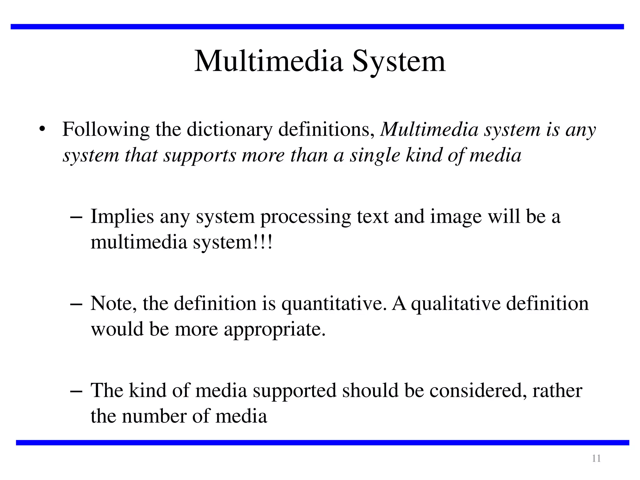 Multimedia System
• Following the dictionary definitions, Multimedia system is any
system that supports more than a single kind of media
– Implies any system processing text and image will be a
multimedia system!!!
– Note, the definition is quantitative. A qualitative definition
would be more appropriate.
– The kind of media supported should be considered, rather
the number of media
11

 