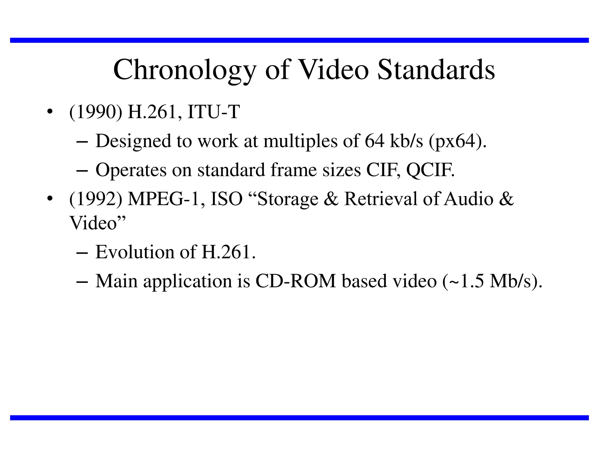 Chronology of Video Standards
• (1990) H.261, ITU-T
– Designed to work at multiples of 64 kb/s (px64).
– Operates on standard frame sizes CIF, QCIF.
• (1992) MPEG-1, ISO “Storage & Retrieval of Audio &
Video”
– Evolution of H.261.
– Main application is CD-ROM based video (~1.5 Mb/s).

 