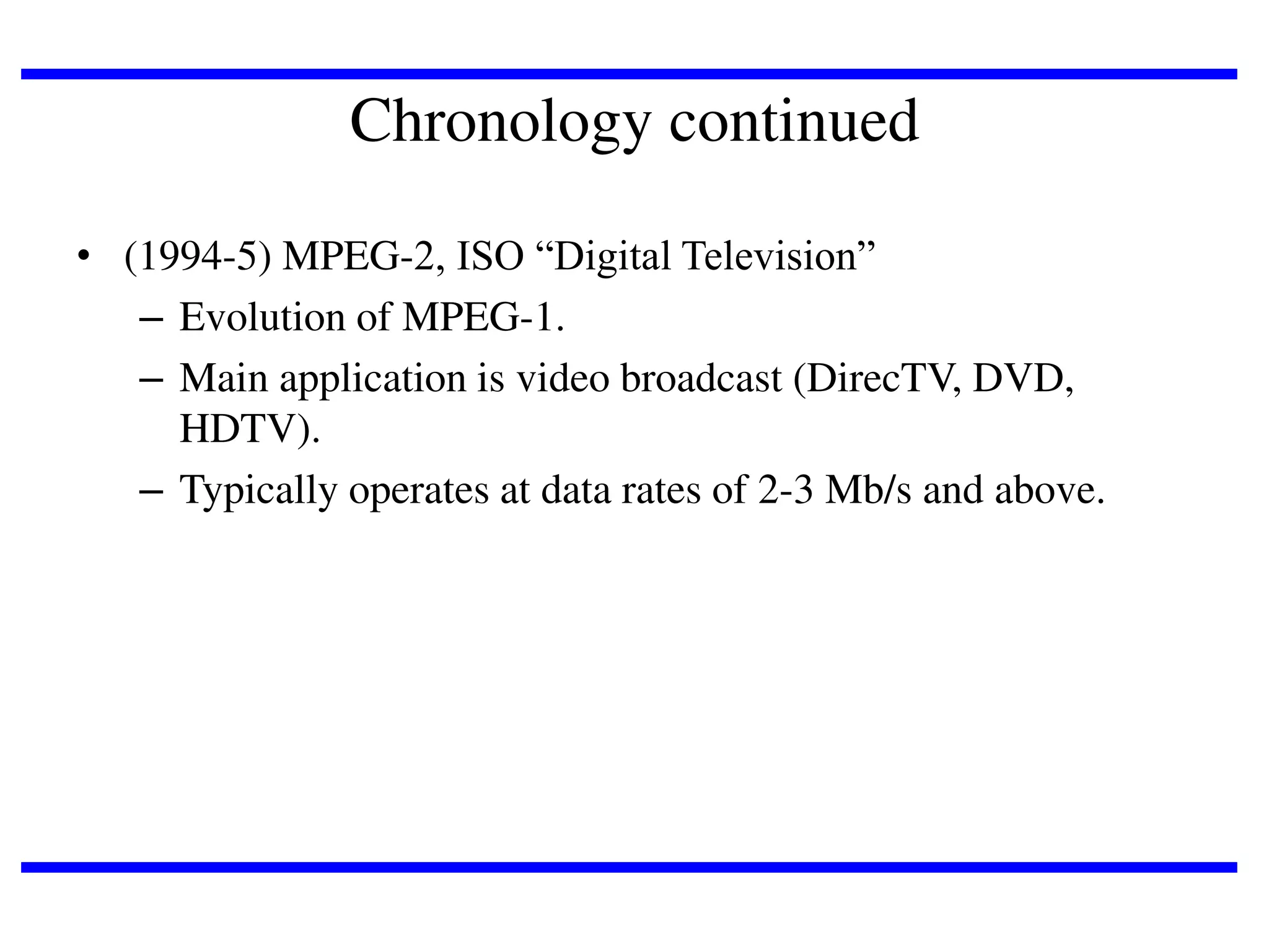 Chronology continued
• (1994-5) MPEG-2, ISO “Digital Television”
– Evolution of MPEG-1.
– Main application is video broadcast (DirecTV, DVD,
HDTV).
– Typically operates at data rates of 2-3 Mb/s and above.

 