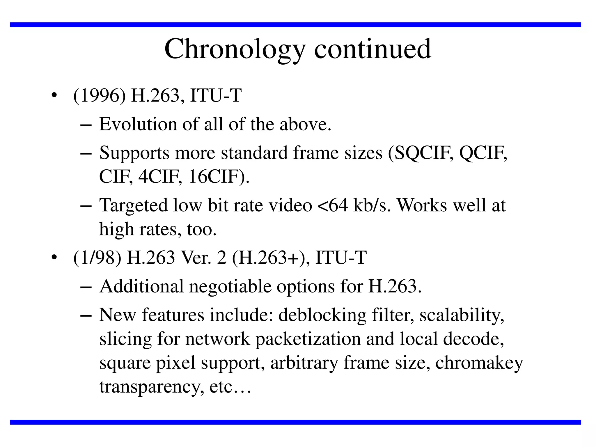 Chronology continued
• (1996) H.263, ITU-T
– Evolution of all of the above.
– Supports more standard frame sizes (SQCIF, QCIF,
CIF, 4CIF, 16CIF).
– Targeted low bit rate video <64 kb/s. Works well at
high rates, too.
• (1/98) H.263 Ver. 2 (H.263+), ITU-T
– Additional negotiable options for H.263.
– New features include: deblocking filter, scalability,
slicing for network packetization and local decode,
square pixel support, arbitrary frame size, chromakey
transparency, etc…

 