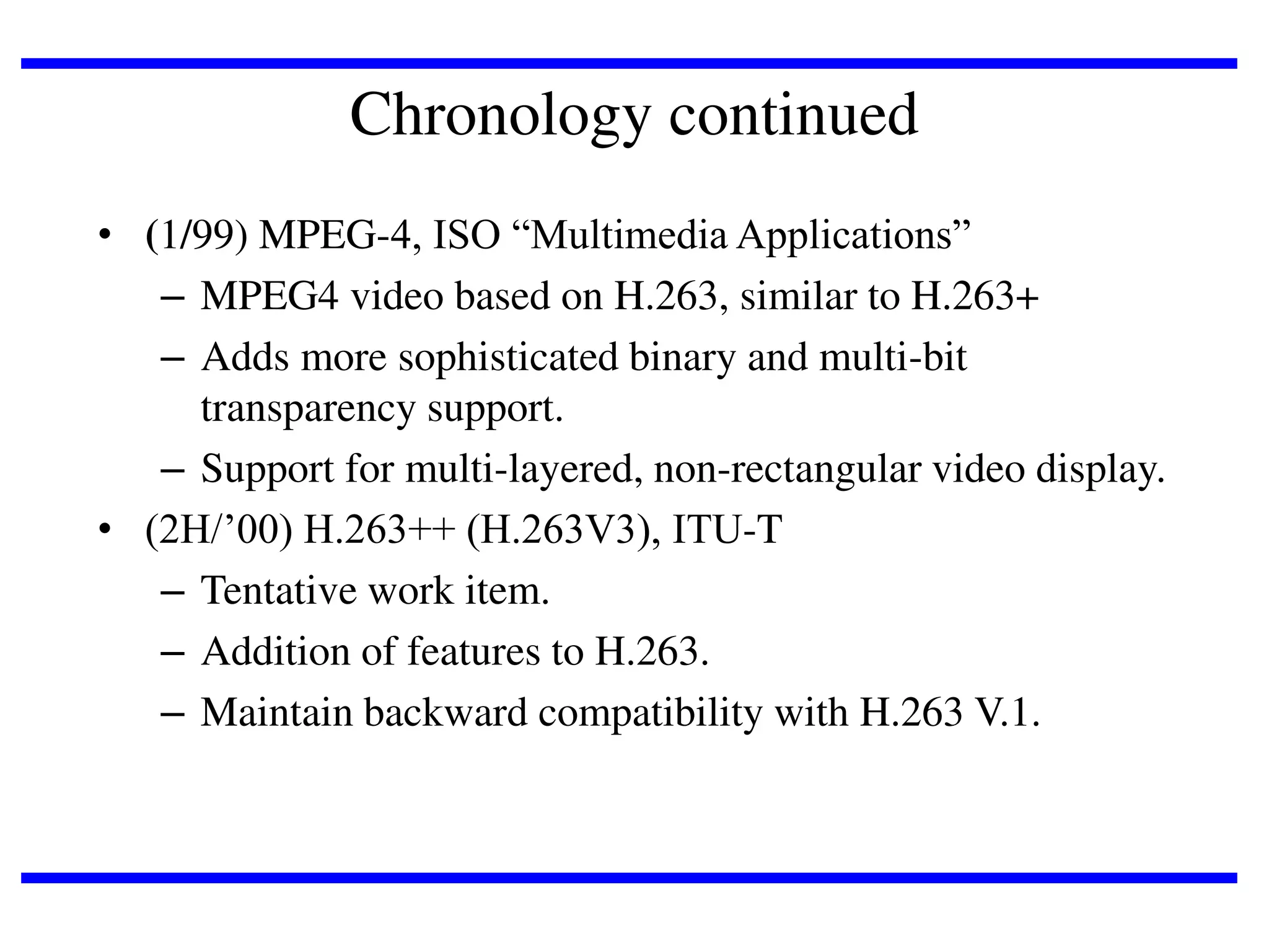 Chronology continued
• (1/99) MPEG-4, ISO “Multimedia Applications”
– MPEG4 video based on H.263, similar to H.263+
– Adds more sophisticated binary and multi-bit
transparency support.
– Support for multi-layered, non-rectangular video display.
• (2H/’00) H.263++ (H.263V3), ITU-T
– Tentative work item.
– Addition of features to H.263.
– Maintain backward compatibility with H.263 V.1.

 