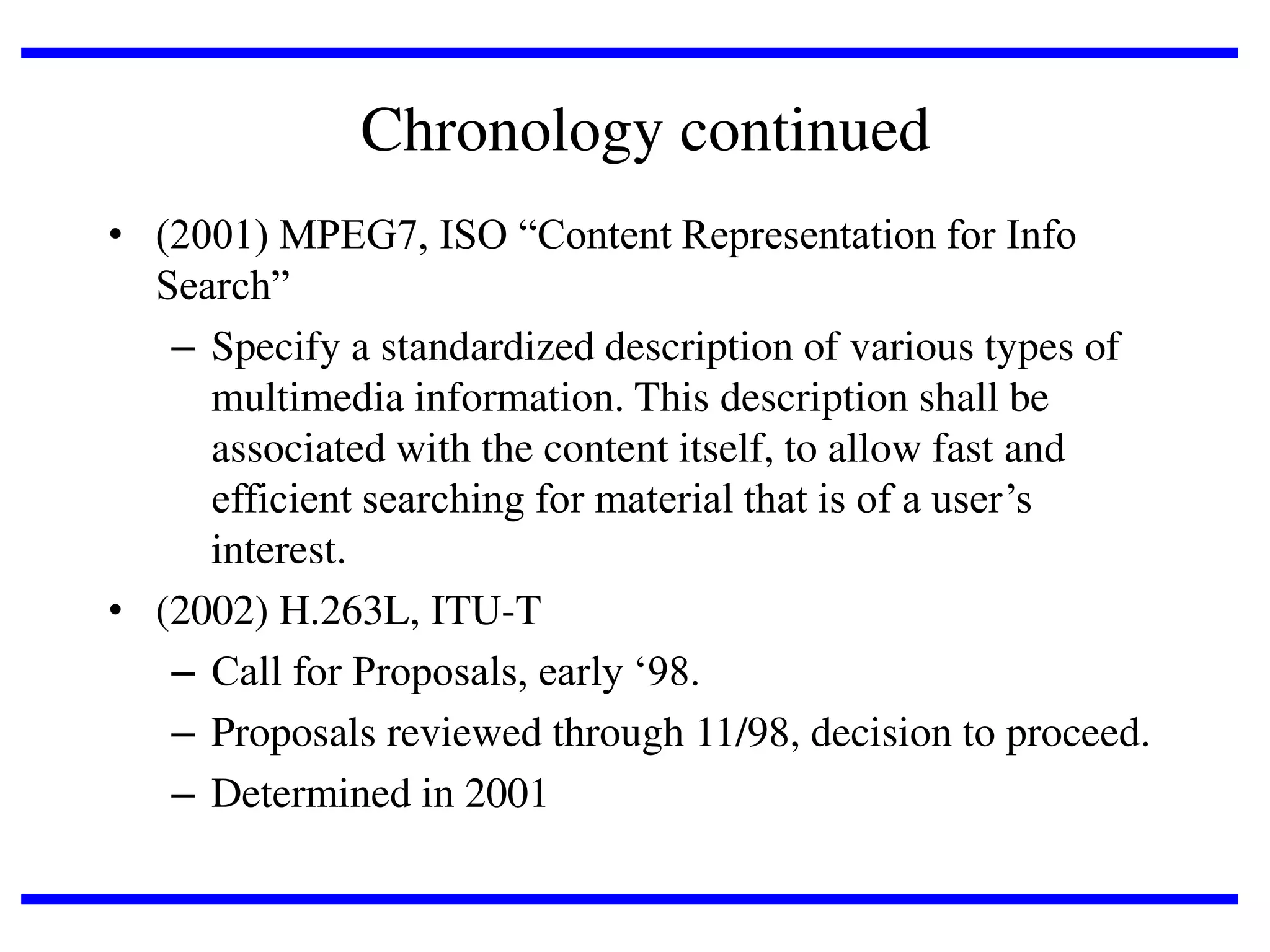 Chronology continued
• (2001) MPEG7, ISO “Content Representation for Info
Search”
– Specify a standardized description of various types of
multimedia information. This description shall be
associated with the content itself, to allow fast and
efficient searching for material that is of a user’s
interest.
• (2002) H.263L, ITU-T
– Call for Proposals, early ‘98.
– Proposals reviewed through 11/98, decision to proceed.
– Determined in 2001

 