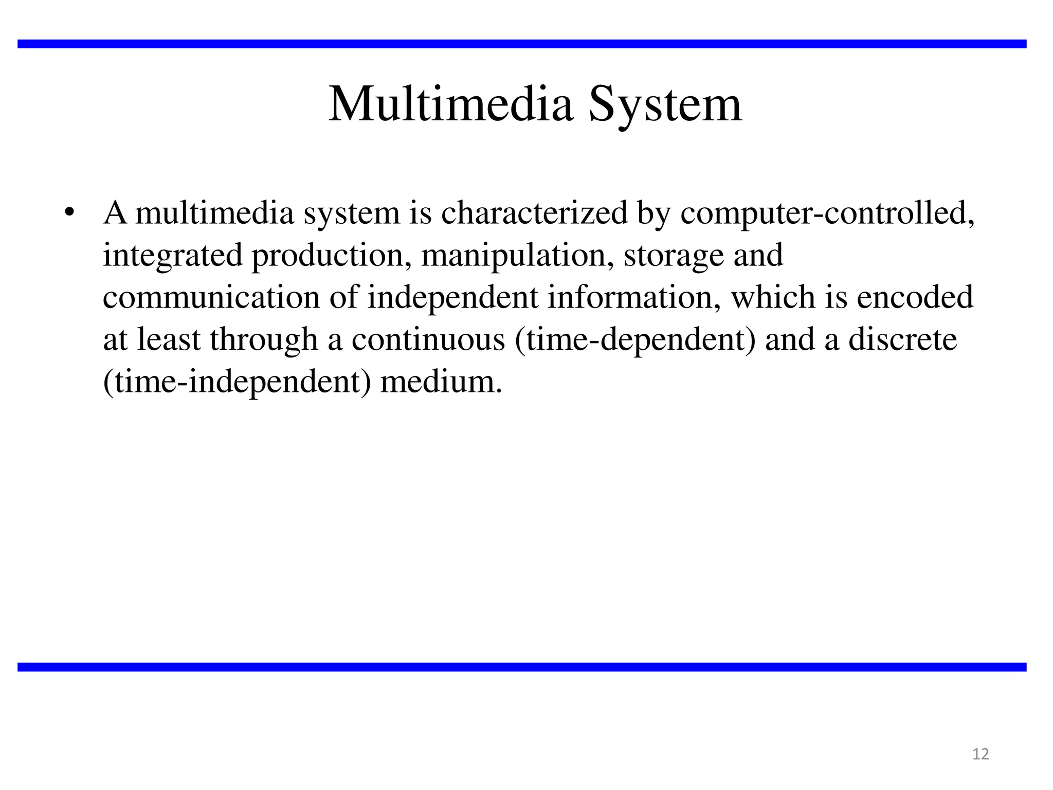 Multimedia System
• A multimedia system is characterized by computer-controlled,
integrated production, manipulation, storage and
communication of independent information, which is encoded
at least through a continuous (time-dependent) and a discrete
(time-independent) medium.

12

 