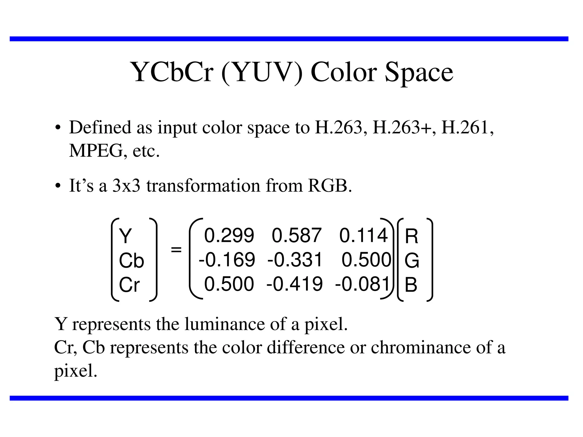YCbCr (YUV) Color Space
• Defined as input color space to H.263, H.263+, H.261,
MPEG, etc.
• It’s a 3x3 transformation from RGB.

Y
Cb
Cr

0.299 0.587 0.114 R
=
-0.169 -0.331 0.500 G
0.500 -0.419 -0.081 B

Y represents the luminance of a pixel.
Cr, Cb represents the color difference or chrominance of a
pixel.

 