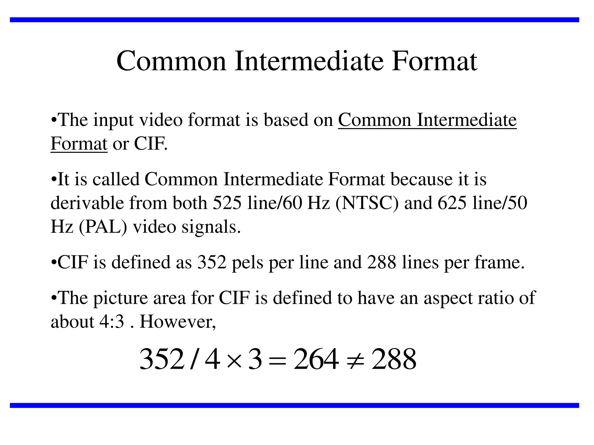 Common Intermediate Format
•The input video format is based on Common Intermediate
Format or CIF.
•It is called Common Intermediate Format because it is
derivable from both 525 line/60 Hz (NTSC) and 625 line/50
Hz (PAL) video signals.
•CIF is defined as 352 pels per line and 288 lines per frame.
•The picture area for CIF is defined to have an aspect ratio of
about 4:3 . However,

352 / 4  3  264  288

 