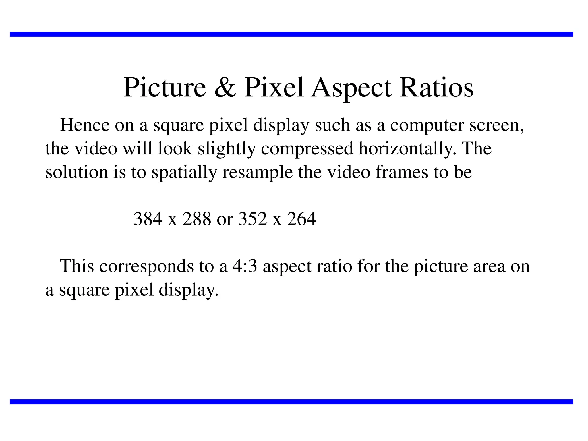 Picture & Pixel Aspect Ratios
Hence on a square pixel display such as a computer screen,
the video will look slightly compressed horizontally. The
solution is to spatially resample the video frames to be
384 x 288 or 352 x 264

This corresponds to a 4:3 aspect ratio for the picture area on
a square pixel display.

 