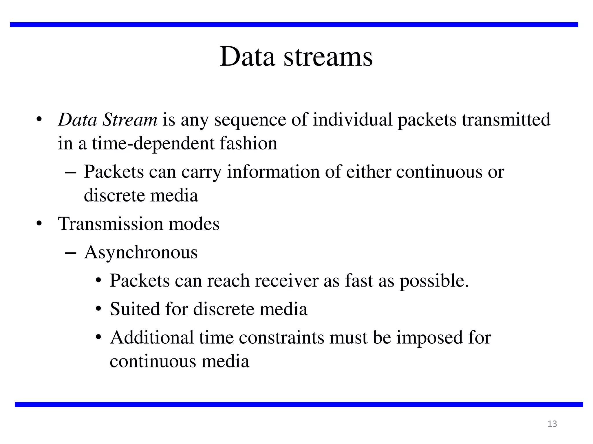 Data streams
• Data Stream is any sequence of individual packets transmitted
in a time-dependent fashion
– Packets can carry information of either continuous or
discrete media
• Transmission modes
– Asynchronous
• Packets can reach receiver as fast as possible.
• Suited for discrete media
• Additional time constraints must be imposed for
continuous media
13

 