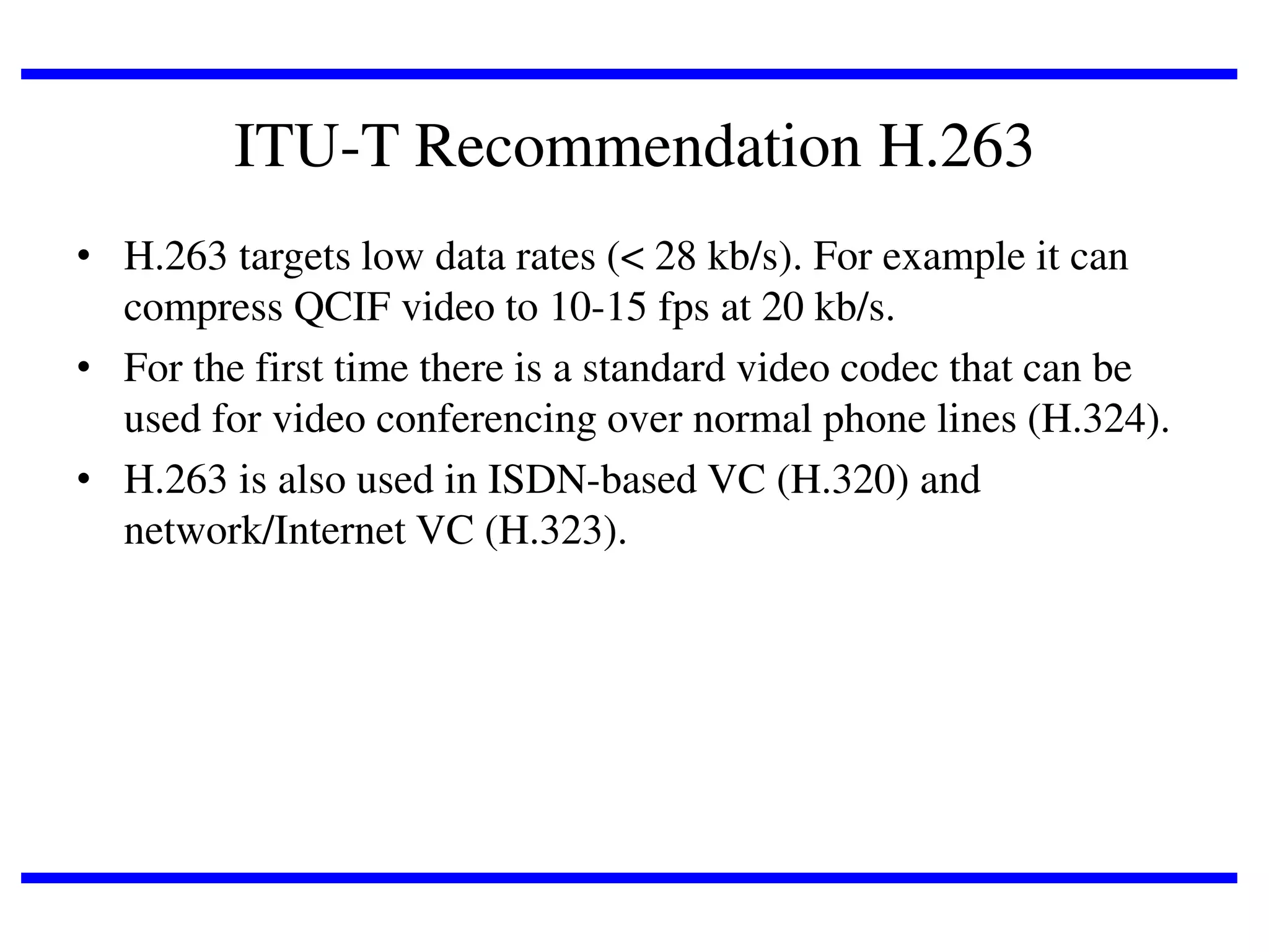 ITU-T Recommendation H.263
• H.263 targets low data rates (< 28 kb/s). For example it can
compress QCIF video to 10-15 fps at 20 kb/s.
• For the first time there is a standard video codec that can be
used for video conferencing over normal phone lines (H.324).
• H.263 is also used in ISDN-based VC (H.320) and
network/Internet VC (H.323).

 