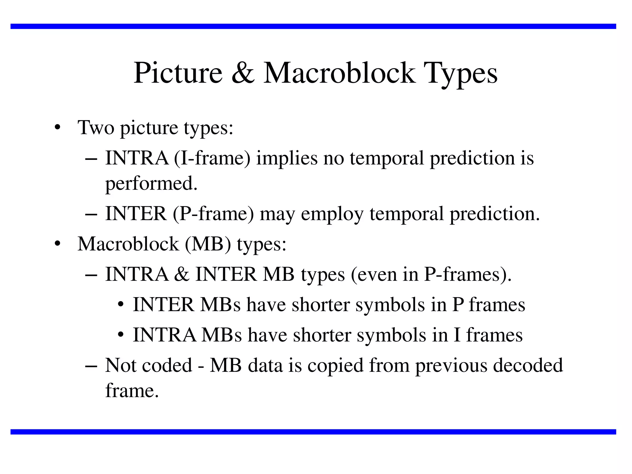 Picture & Macroblock Types
• Two picture types:
– INTRA (I-frame) implies no temporal prediction is
performed.
– INTER (P-frame) may employ temporal prediction.
• Macroblock (MB) types:
– INTRA & INTER MB types (even in P-frames).
• INTER MBs have shorter symbols in P frames
• INTRA MBs have shorter symbols in I frames
– Not coded - MB data is copied from previous decoded
frame.

 