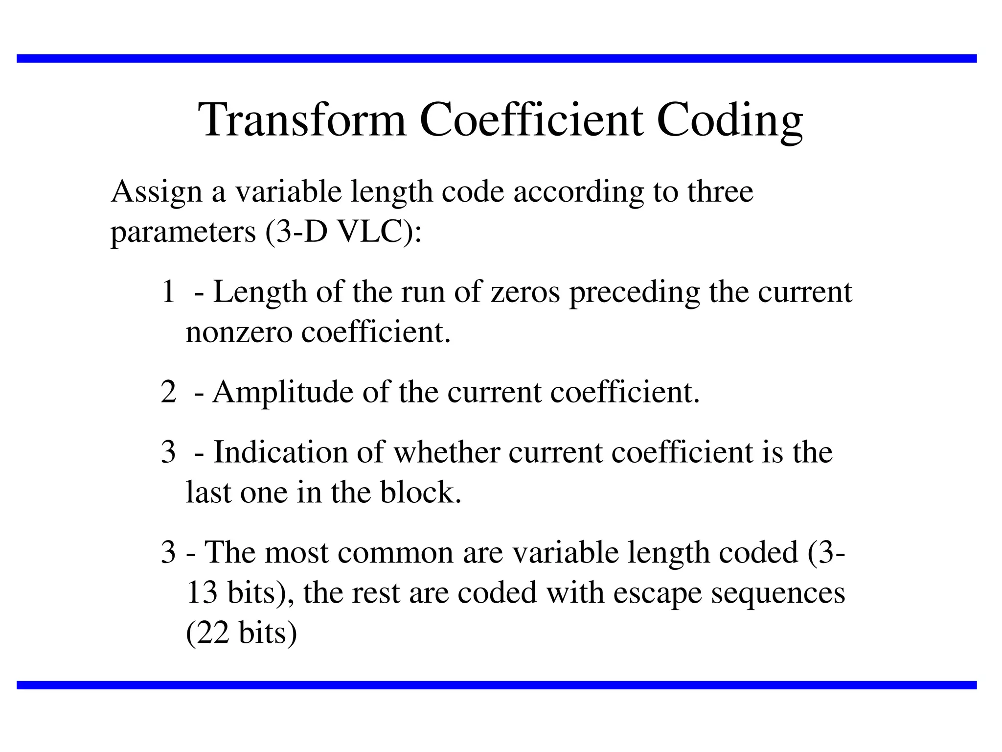 Transform Coefficient Coding
Assign a variable length code according to three
parameters (3-D VLC):

1 - Length of the run of zeros preceding the current
nonzero coefficient.
2 - Amplitude of the current coefficient.

3 - Indication of whether current coefficient is the
last one in the block.
3 - The most common are variable length coded (313 bits), the rest are coded with escape sequences
(22 bits)

 