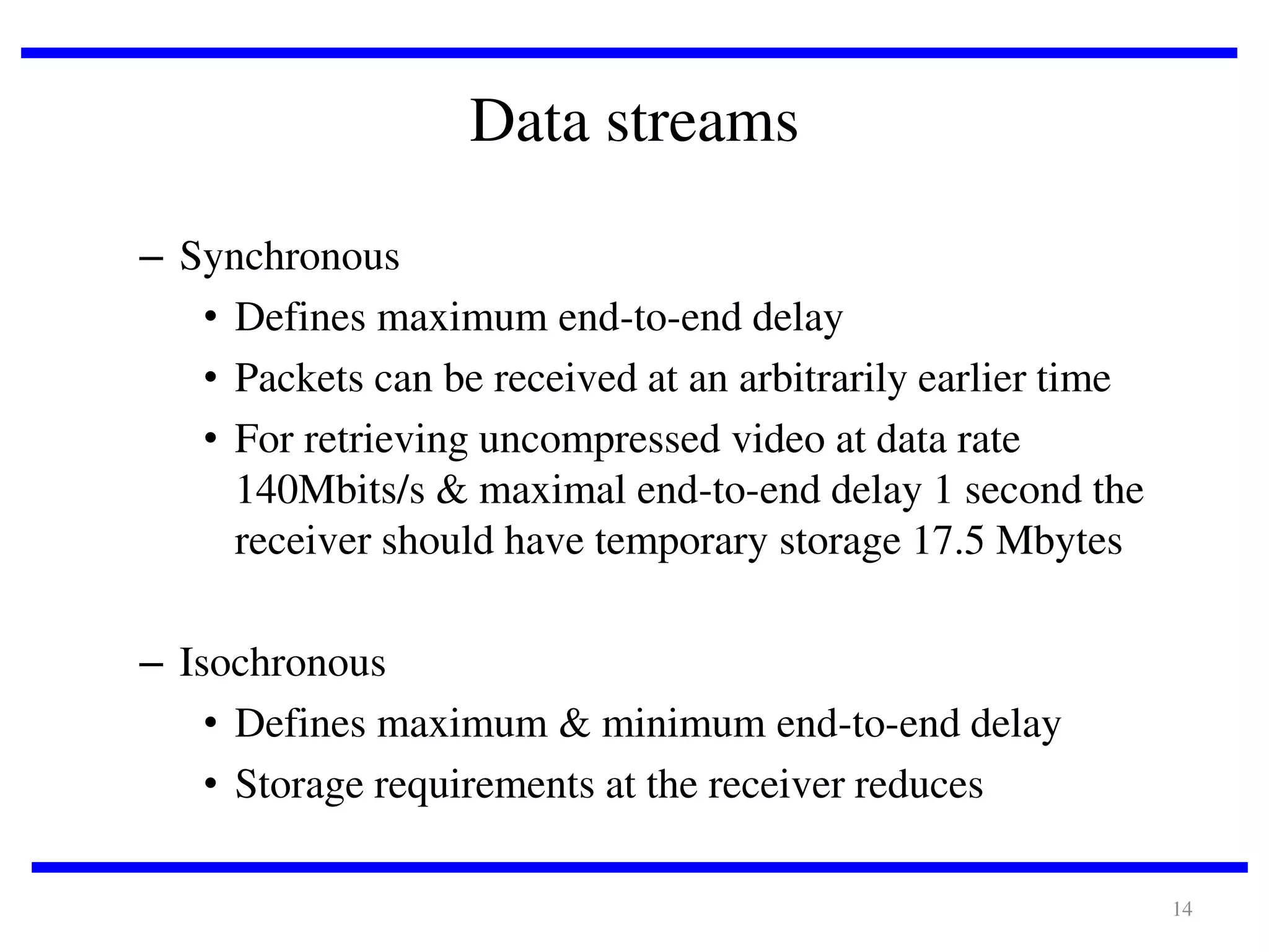 Data streams
– Synchronous
• Defines maximum end-to-end delay
• Packets can be received at an arbitrarily earlier time
• For retrieving uncompressed video at data rate
140Mbits/s & maximal end-to-end delay 1 second the
receiver should have temporary storage 17.5 Mbytes

– Isochronous
• Defines maximum & minimum end-to-end delay
• Storage requirements at the receiver reduces
14

 