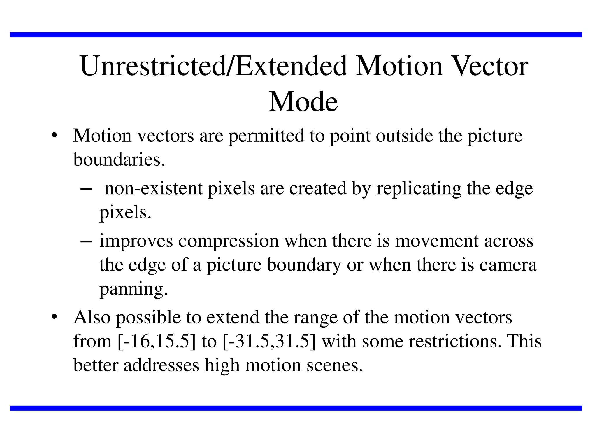 Unrestricted/Extended Motion Vector
Mode
• Motion vectors are permitted to point outside the picture
boundaries.
– non-existent pixels are created by replicating the edge
pixels.
– improves compression when there is movement across
the edge of a picture boundary or when there is camera
panning.
• Also possible to extend the range of the motion vectors
from [-16,15.5] to [-31.5,31.5] with some restrictions. This
better addresses high motion scenes.

 