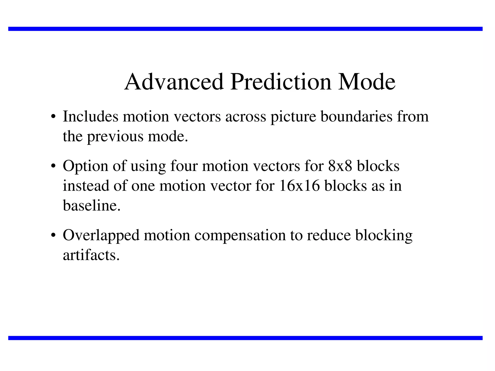 Advanced Prediction Mode
• Includes motion vectors across picture boundaries from
the previous mode.
• Option of using four motion vectors for 8x8 blocks
instead of one motion vector for 16x16 blocks as in
baseline.
• Overlapped motion compensation to reduce blocking
artifacts.

 