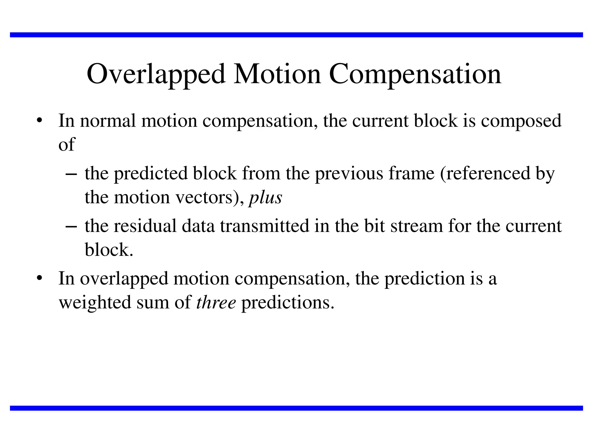 Overlapped Motion Compensation
• In normal motion compensation, the current block is composed
of
– the predicted block from the previous frame (referenced by
the motion vectors), plus
– the residual data transmitted in the bit stream for the current
block.
• In overlapped motion compensation, the prediction is a
weighted sum of three predictions.

 