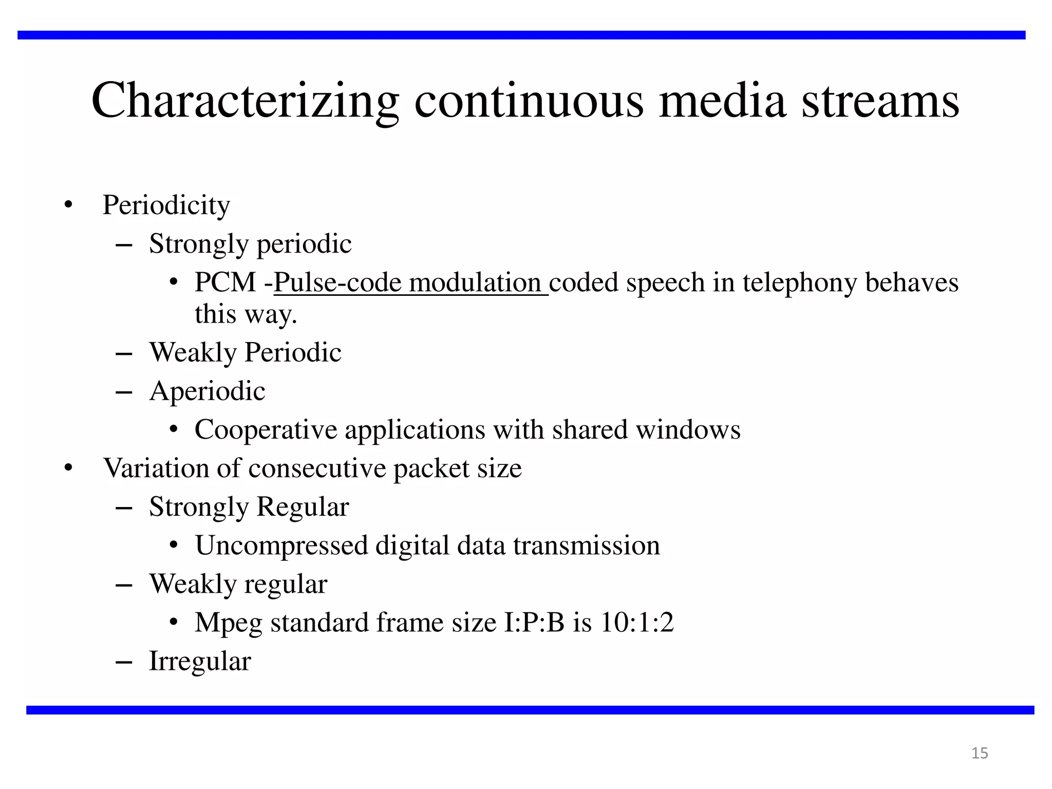 Characterizing continuous media streams
• Periodicity
– Strongly periodic
• PCM -Pulse-code modulation coded speech in telephony behaves
this way.
– Weakly Periodic
– Aperiodic
• Cooperative applications with shared windows
• Variation of consecutive packet size
– Strongly Regular
• Uncompressed digital data transmission
– Weakly regular
• Mpeg standard frame size I:P:B is 10:1:2
– Irregular
15

 