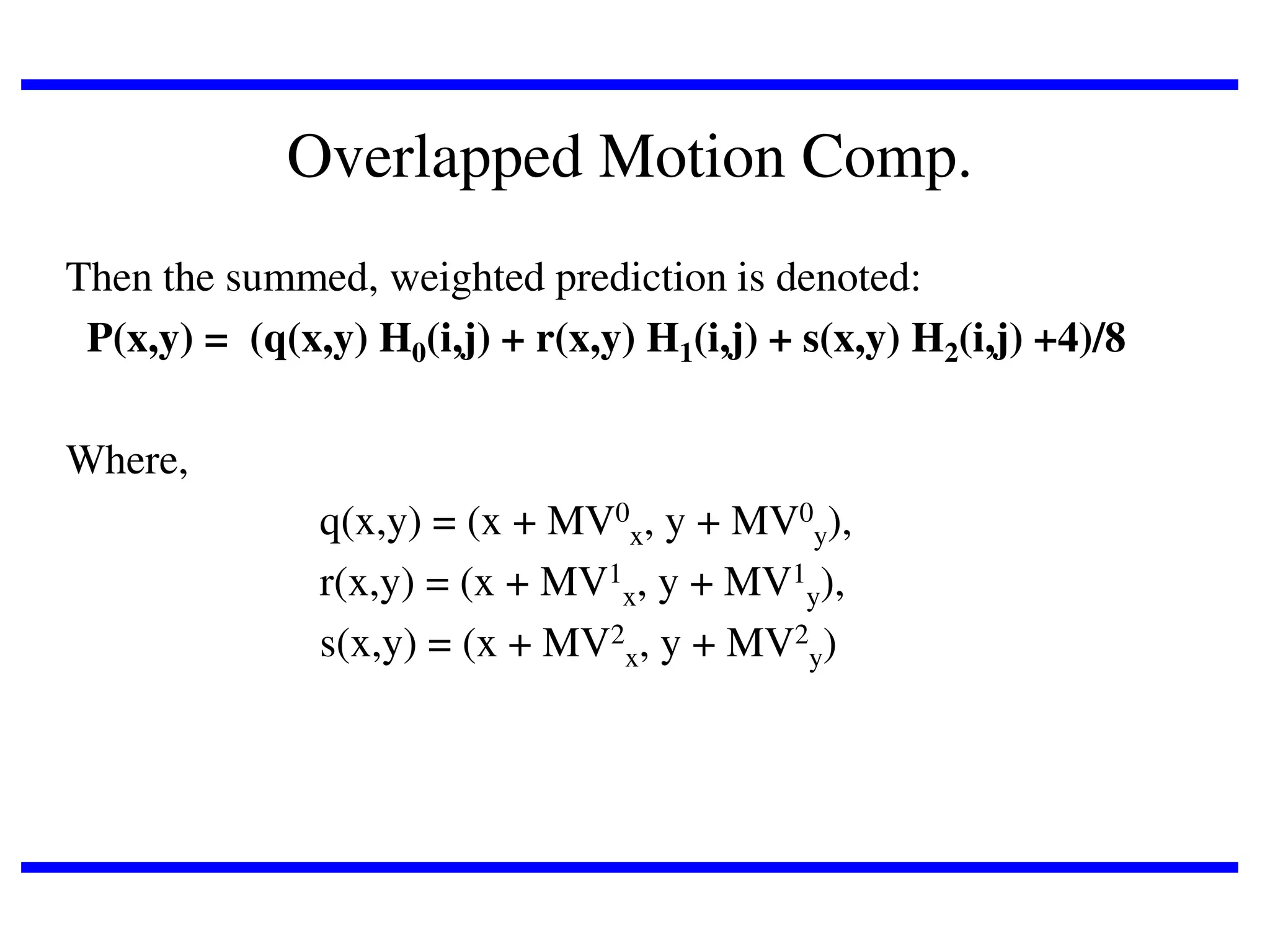 Overlapped Motion Comp.
Then the summed, weighted prediction is denoted:
P(x,y) = (q(x,y) H0(i,j) + r(x,y) H1(i,j) + s(x,y) H2(i,j) +4)/8
Where,
q(x,y) = (x + MV0x, y + MV0y),
r(x,y) = (x + MV1x, y + MV1y),
s(x,y) = (x + MV2x, y + MV2y)

 