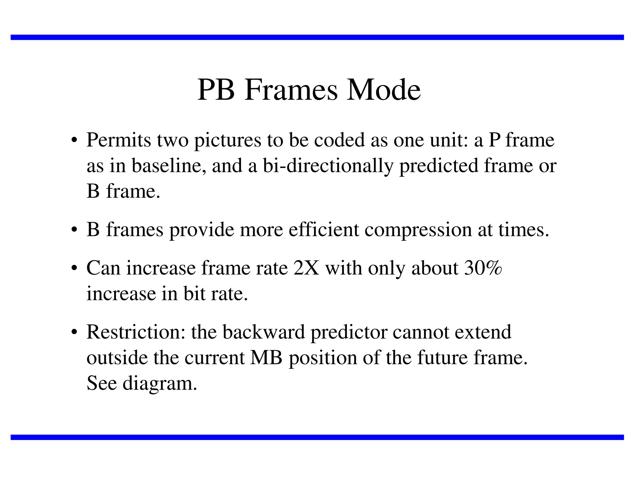 PB Frames Mode
• Permits two pictures to be coded as one unit: a P frame
as in baseline, and a bi-directionally predicted frame or
B frame.
• B frames provide more efficient compression at times.
• Can increase frame rate 2X with only about 30%
increase in bit rate.
• Restriction: the backward predictor cannot extend
outside the current MB position of the future frame.
See diagram.

 