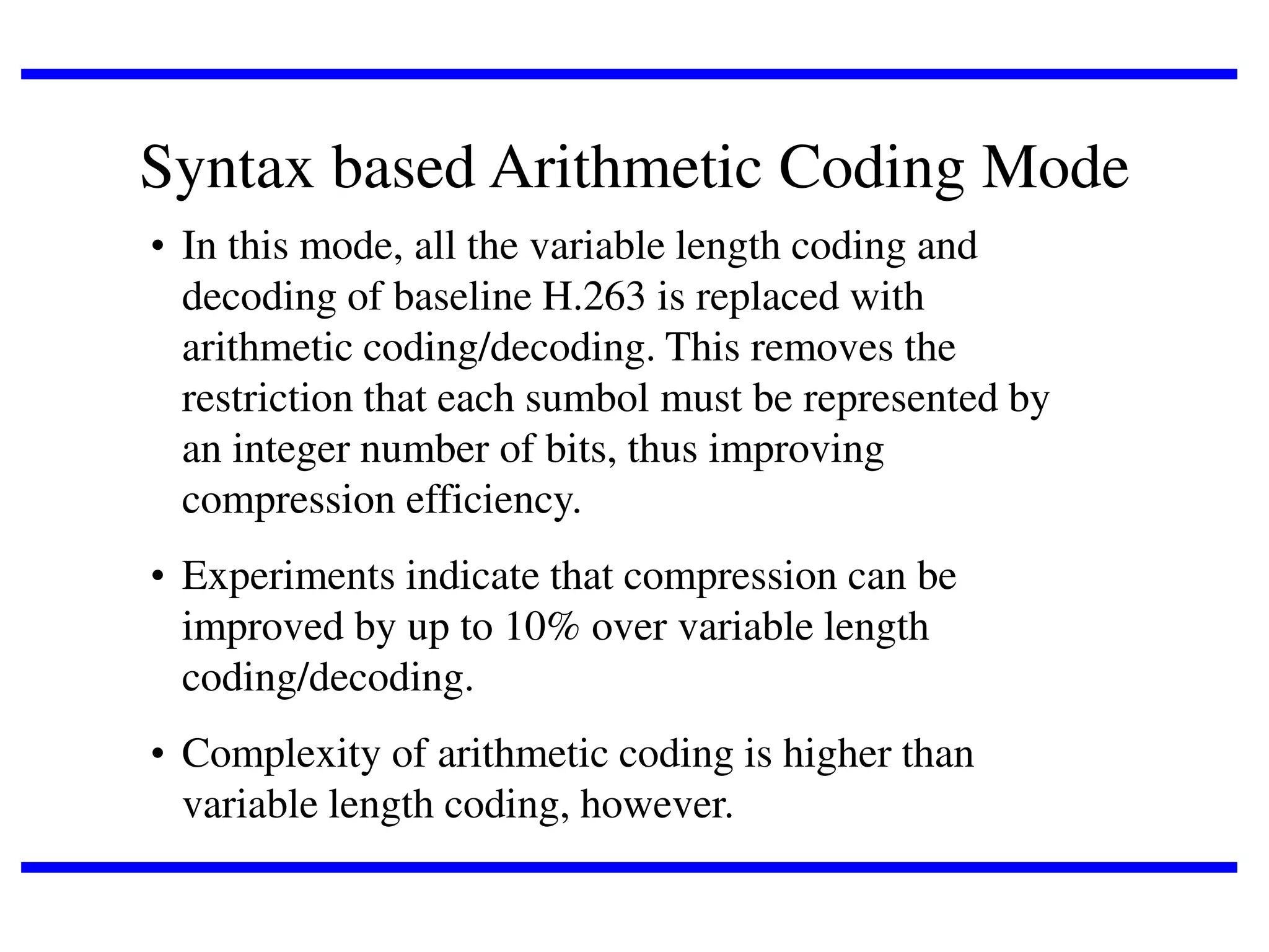 Syntax based Arithmetic Coding Mode
• In this mode, all the variable length coding and
decoding of baseline H.263 is replaced with
arithmetic coding/decoding. This removes the
restriction that each sumbol must be represented by
an integer number of bits, thus improving
compression efficiency.
• Experiments indicate that compression can be
improved by up to 10% over variable length
coding/decoding.
• Complexity of arithmetic coding is higher than
variable length coding, however.

 