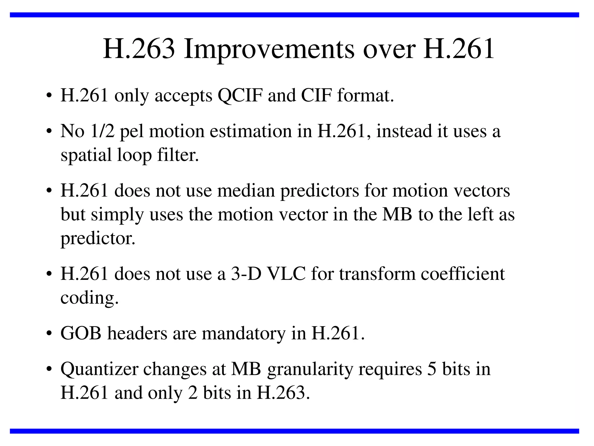H.263 Improvements over H.261
• H.261 only accepts QCIF and CIF format.
• No 1/2 pel motion estimation in H.261, instead it uses a
spatial loop filter.
• H.261 does not use median predictors for motion vectors
but simply uses the motion vector in the MB to the left as
predictor.
• H.261 does not use a 3-D VLC for transform coefficient
coding.
• GOB headers are mandatory in H.261.
• Quantizer changes at MB granularity requires 5 bits in
H.261 and only 2 bits in H.263.

 