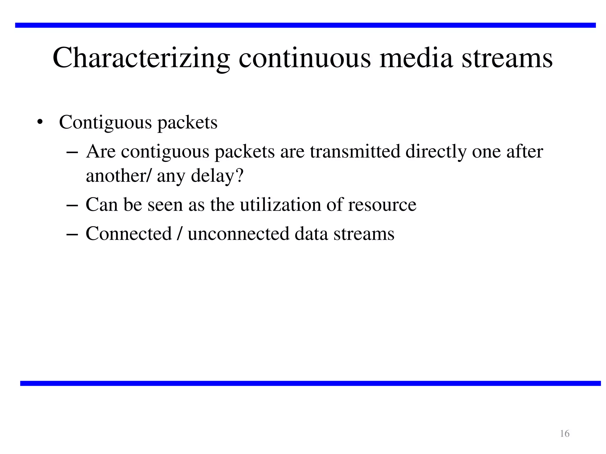 Characterizing continuous media streams
• Contiguous packets
– Are contiguous packets are transmitted directly one after
another/ any delay?
– Can be seen as the utilization of resource
– Connected / unconnected data streams

16

 